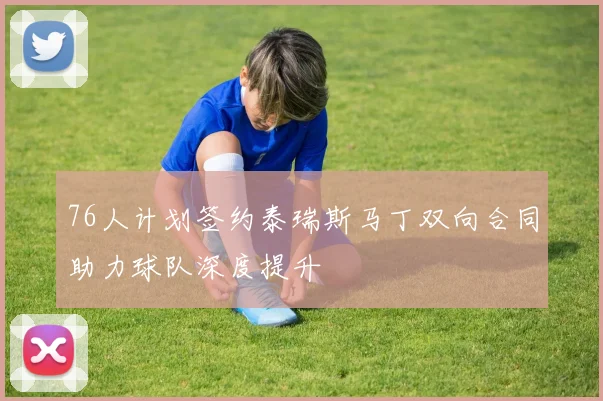 76人计划签约泰瑞斯马丁双向合同助力球队深度提升