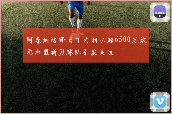 阿森纳边锋马丁内利以超6500万欧元加盟新月球队引发关注