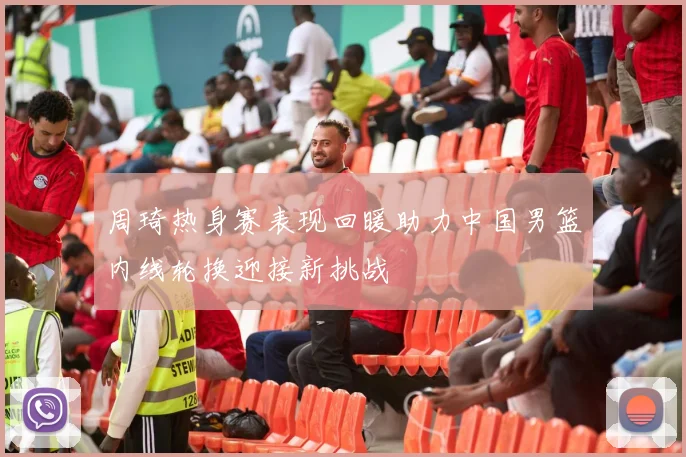 周琦热身赛表现回暖助力中国男篮内线轮换迎接新挑战