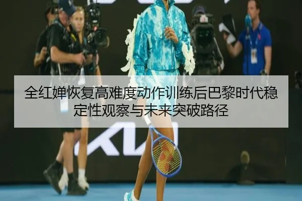 全红婵恢复高难度动作训练后巴黎时代稳定性观察与未来突破路径
