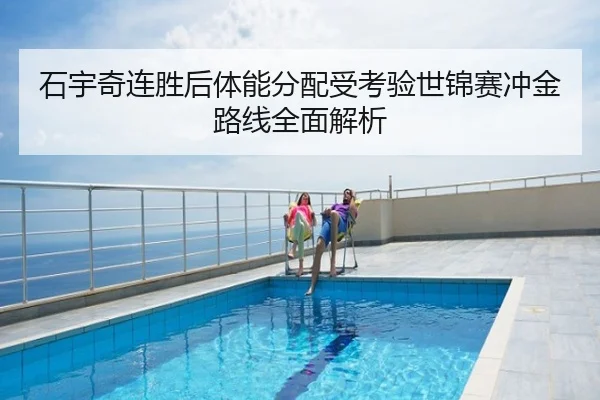 石宇奇连胜后体能分配受考验世锦赛冲金路线全面解析