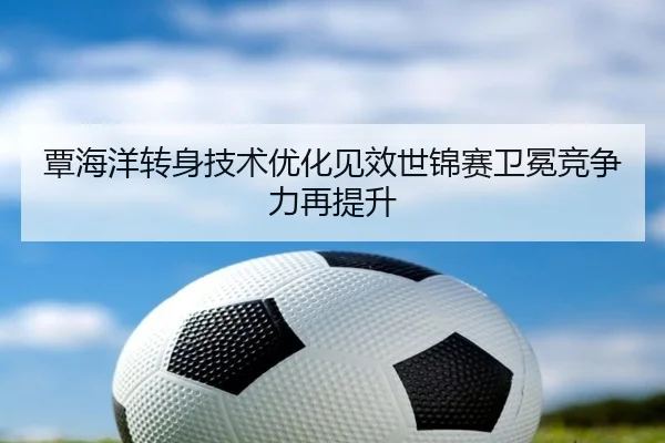 覃海洋转身技术优化见效世锦赛卫冕竞争力再提升